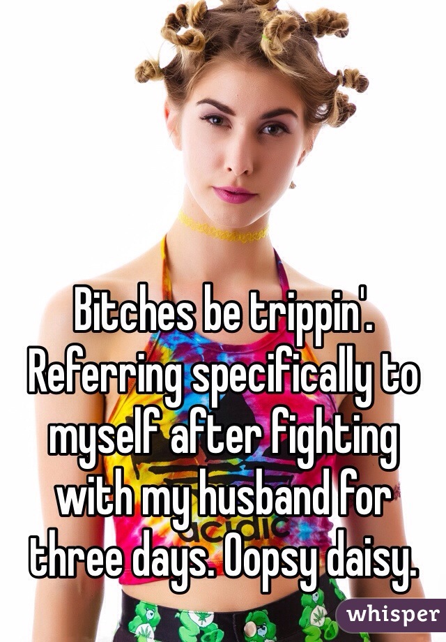 Bitches be trippin'.  Referring specifically to myself after fighting with my husband for three days. Oopsy daisy.  