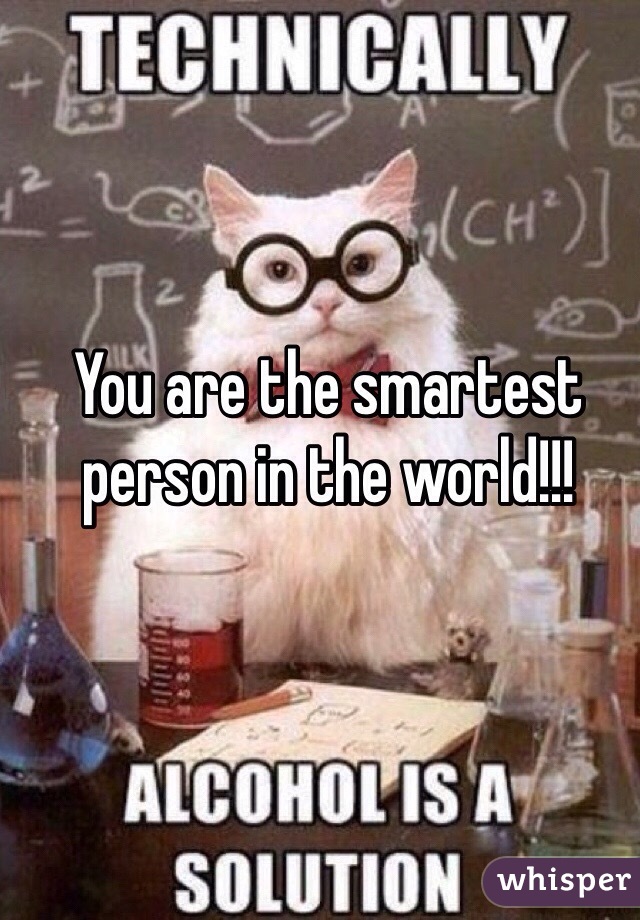 You are the smartest person in the world!!!