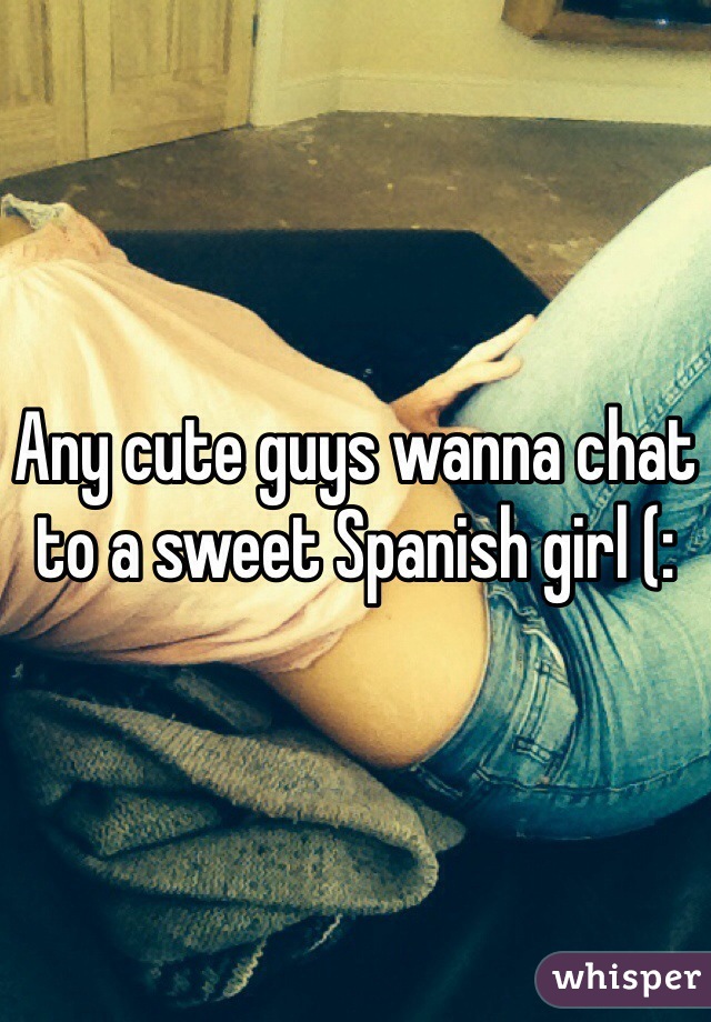 Any cute guys wanna chat to a sweet Spanish girl (: 