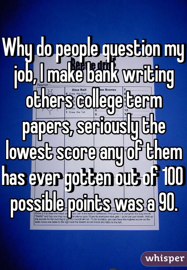 Why do people question my job, I make bank writing others college term papers, seriously the lowest score any of them has ever gotten out of 100 possible points was a 90.