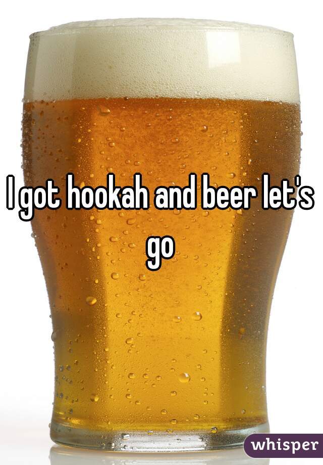I got hookah and beer let's go 