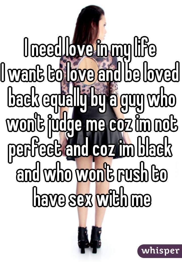  I need love in my life 
I want to love and be loved back equally by a guy who won't judge me coz im not perfect and coz im black  and who won't rush to have sex with me