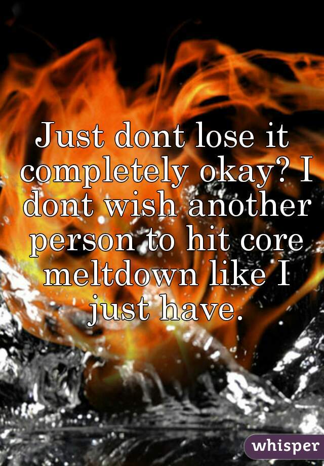 Just dont lose it completely okay? I dont wish another person to hit core meltdown like I just have.