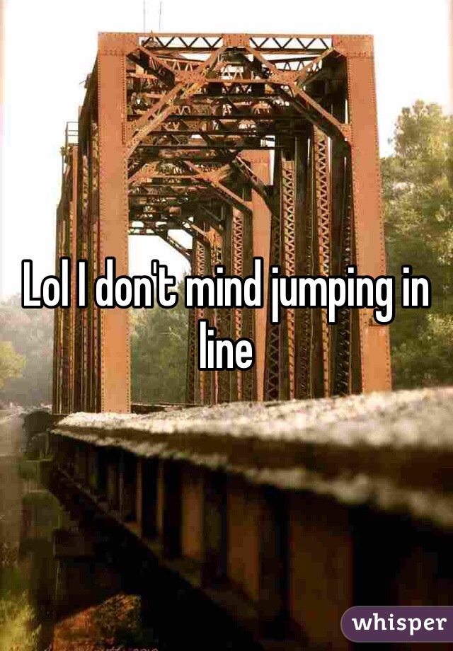 Lol I don't mind jumping in line 