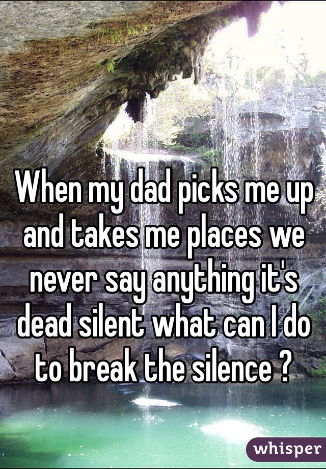 When my dad picks me up and takes me places we never say anything it's dead silent what can I do to break the silence ?