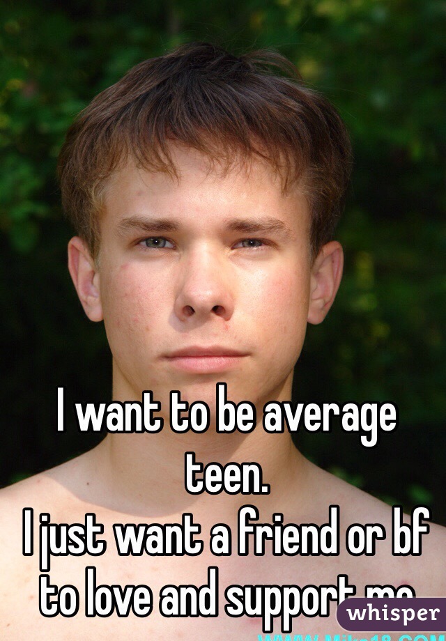 I want to be average teen.
I just want a friend or bf to love and support me