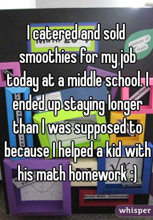 I catered and sold smoothies for my job today at a middle school. I ended up staying longer than I was supposed to because I helped a kid with his math homework :)