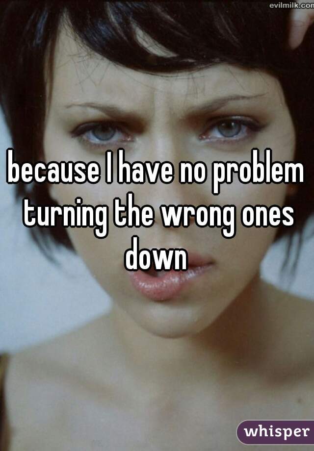 because I have no problem turning the wrong ones down 