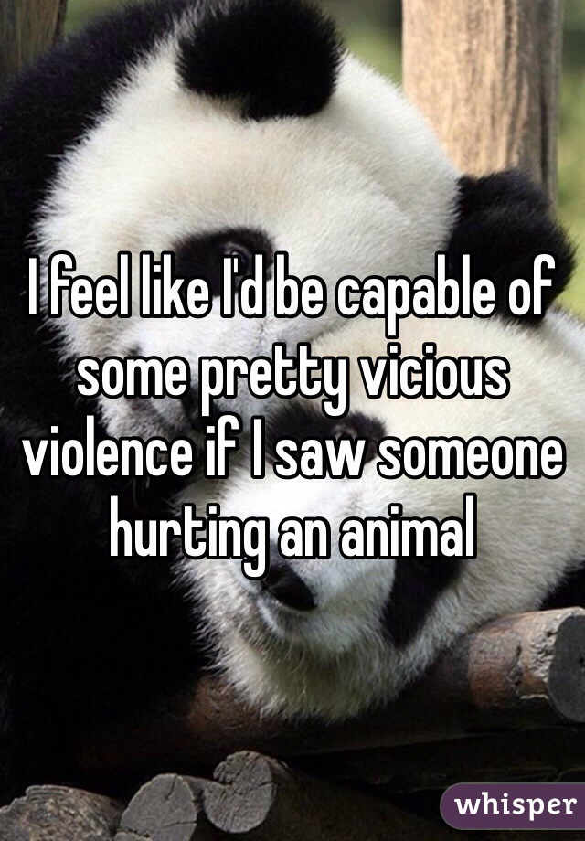 I feel like I'd be capable of some pretty vicious violence if I saw someone hurting an animal 