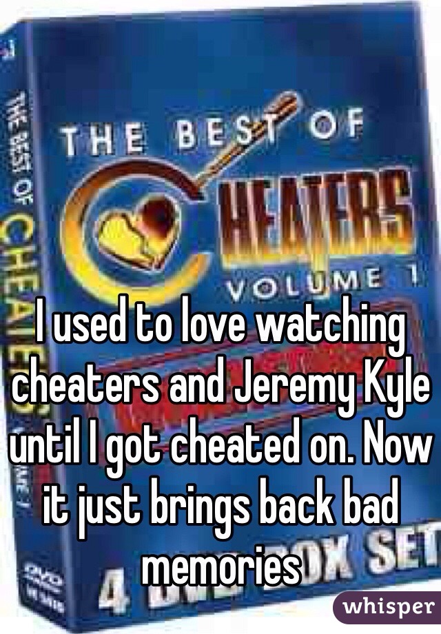 I used to love watching cheaters and Jeremy Kyle until I got cheated on. Now it just brings back bad memories 