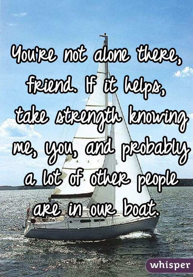 You're not alone there, friend. If it helps,  take strength knowing me, you, and probably a lot of other people are in our boat. 