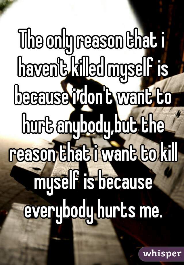 The only reason that i haven't killed myself is because i don't want to hurt anybody,but the reason that i want to kill myself is because everybody hurts me.
