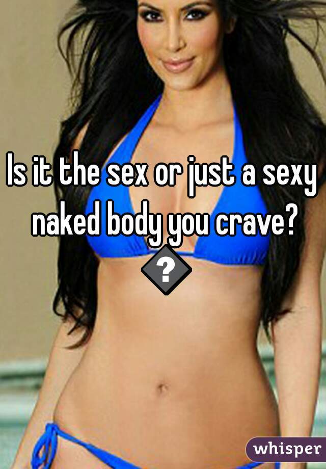 Is it the sex or just a sexy naked body you crave? 😁