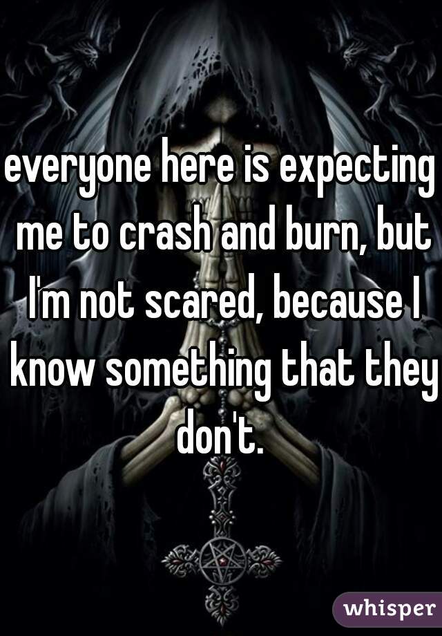 everyone here is expecting me to crash and burn, but I'm not scared, because I know something that they don't. 