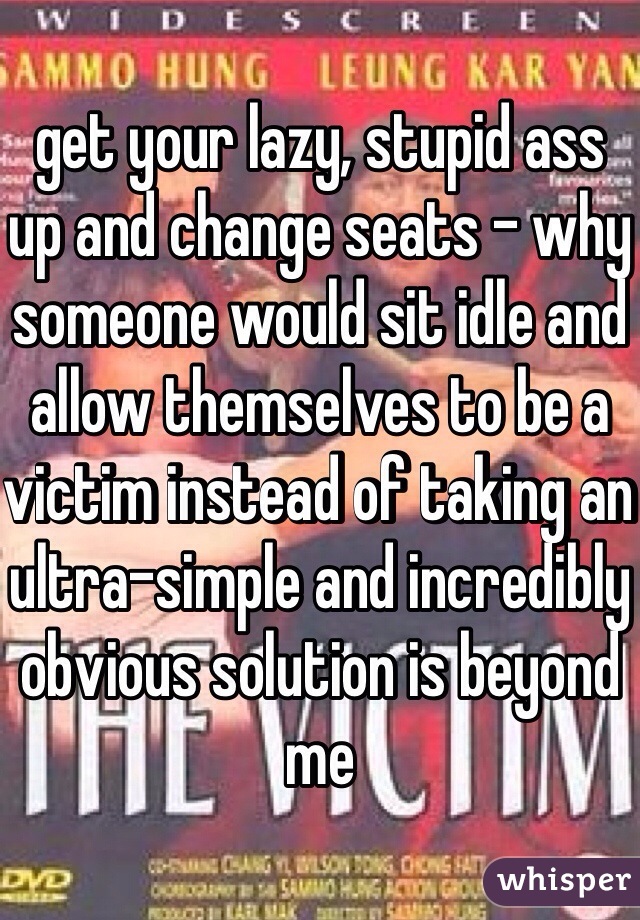 get your lazy, stupid ass up and change seats - why someone would sit idle and allow themselves to be a victim instead of taking an ultra-simple and incredibly obvious solution is beyond me