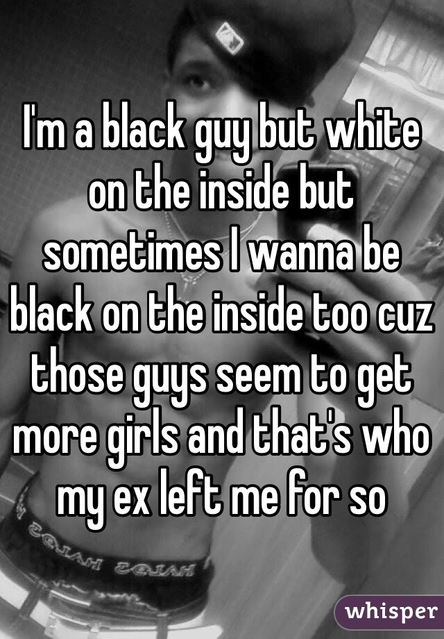 I'm a black guy but white on the inside but sometimes I wanna be black on the inside too cuz those guys seem to get more girls and that's who my ex left me for so