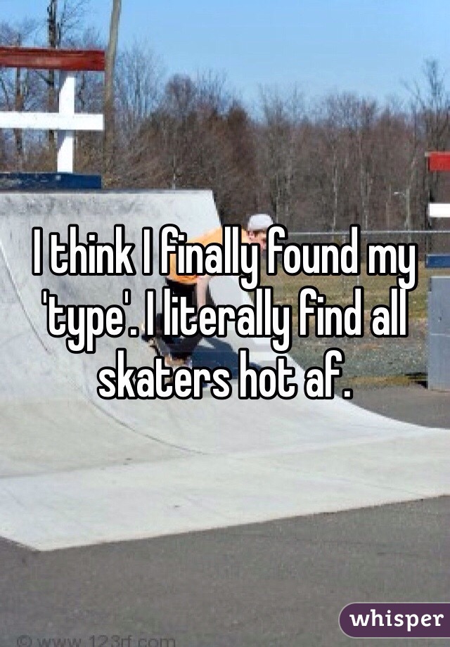 I think I finally found my 'type'. I literally find all skaters hot af.