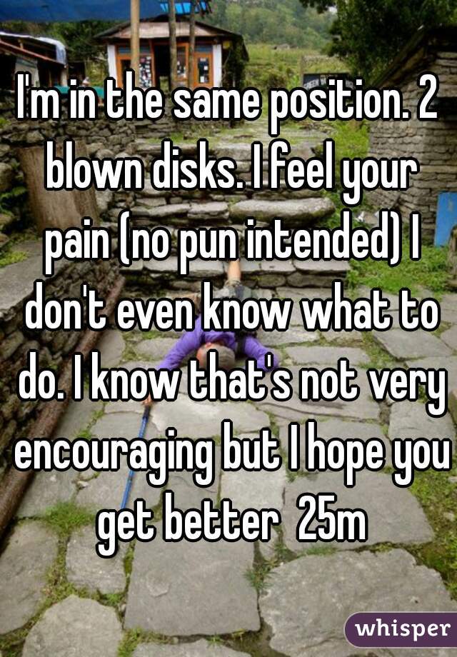 I'm in the same position. 2 blown disks. I feel your pain (no pun intended) I don't even know what to do. I know that's not very encouraging but I hope you get better  25m