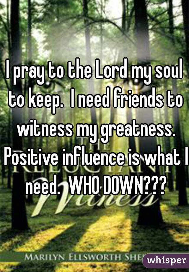 I pray to the Lord my soul to keep.  I need friends to witness my greatness. Positive influence is what I need.  WHO DOWN???