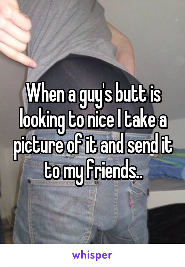 When a guy's butt is looking to nice I take a picture of it and send it to my friends..