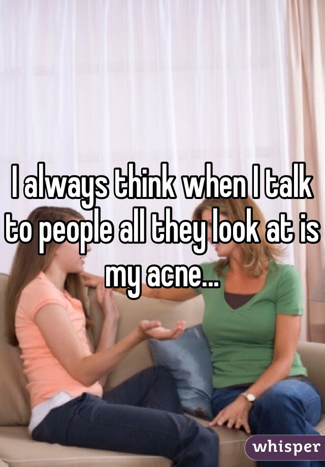 I always think when I talk to people all they look at is my acne... 