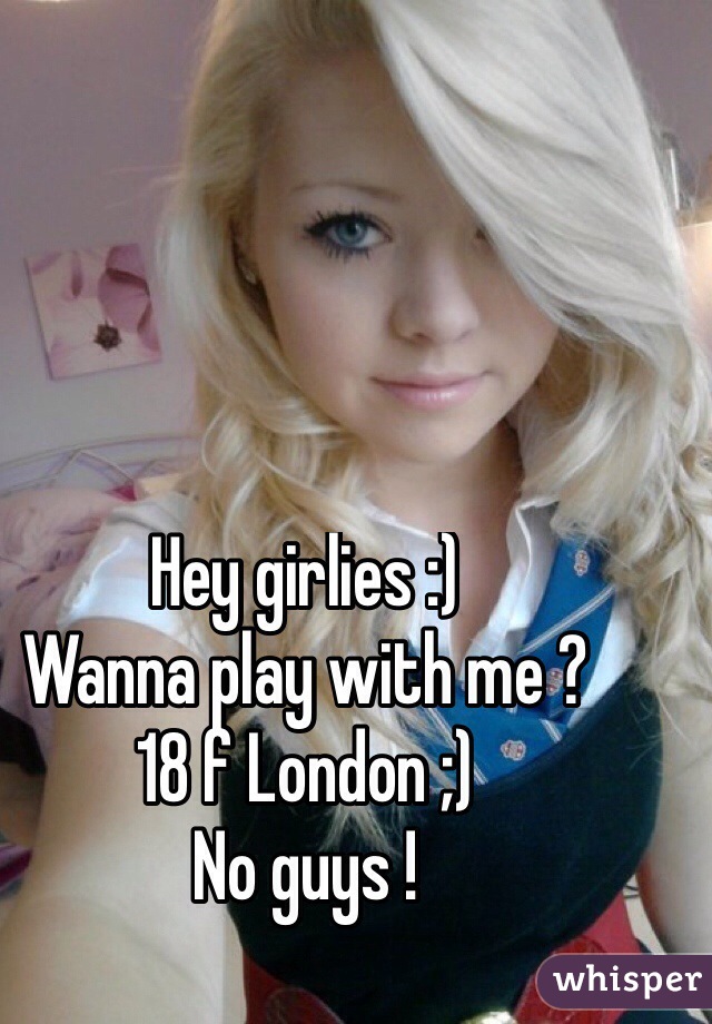 Hey girlies :) 
Wanna play with me ?
18 f London ;) 
No guys ! 
