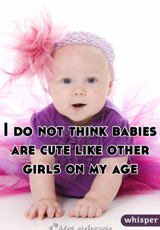 I do not think babies are cute like other girls on my age