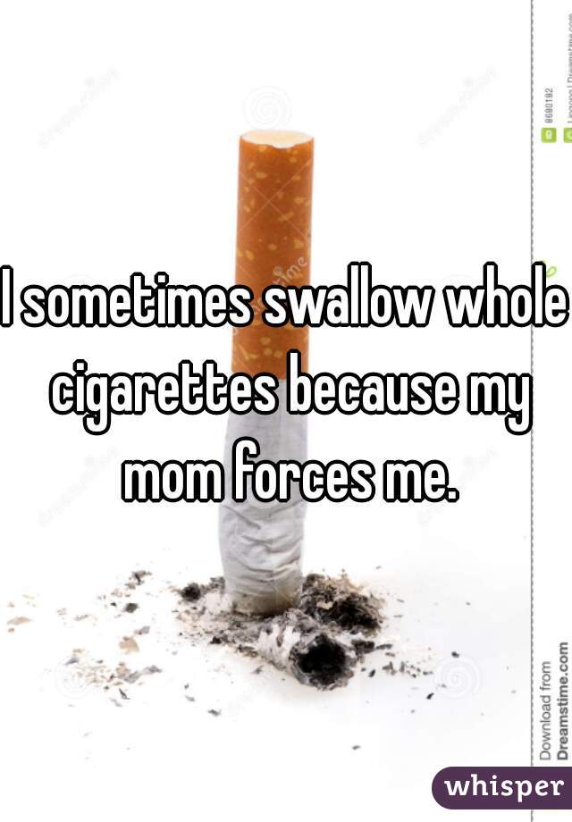 I sometimes swallow whole cigarettes because my mom forces me.
