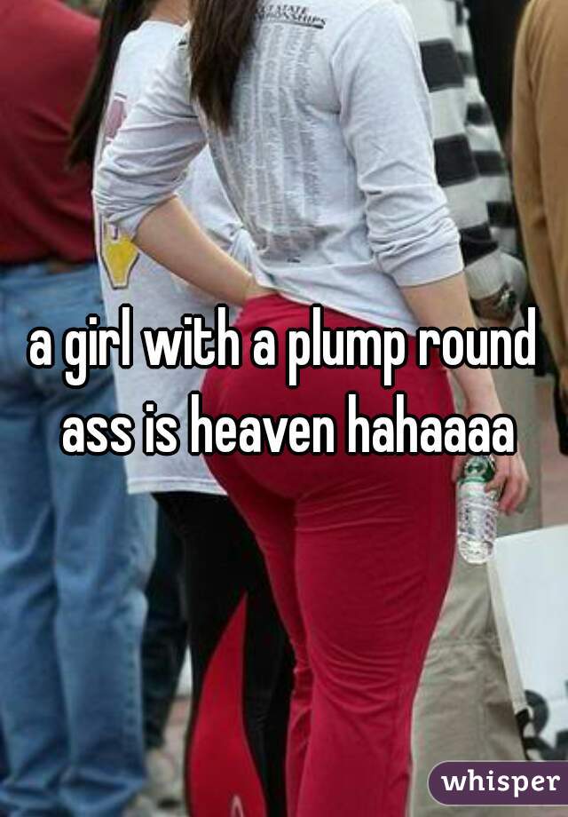 a girl with a plump round ass is heaven hahaaaa
