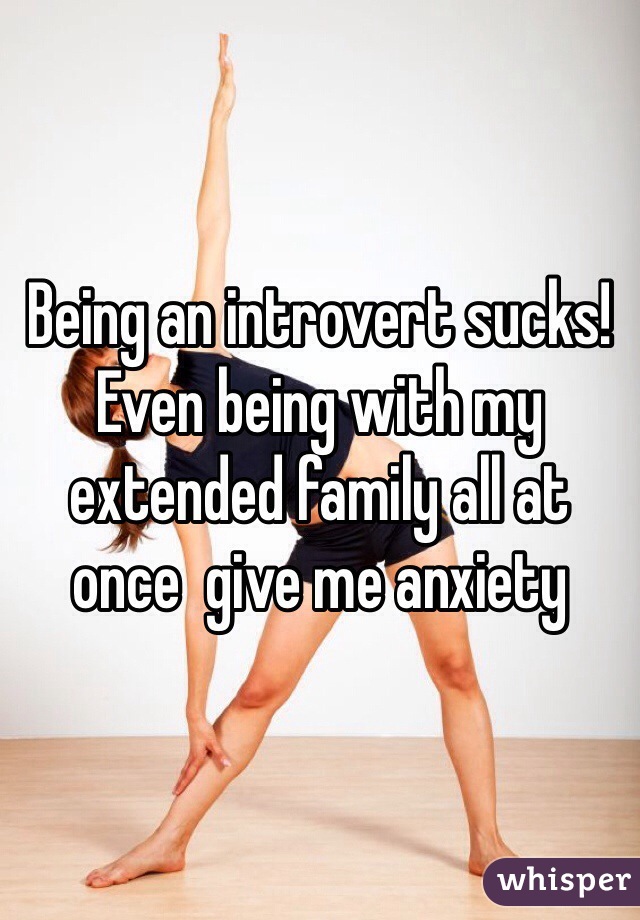 Being an introvert sucks! Even being with my extended family all at once  give me anxiety 