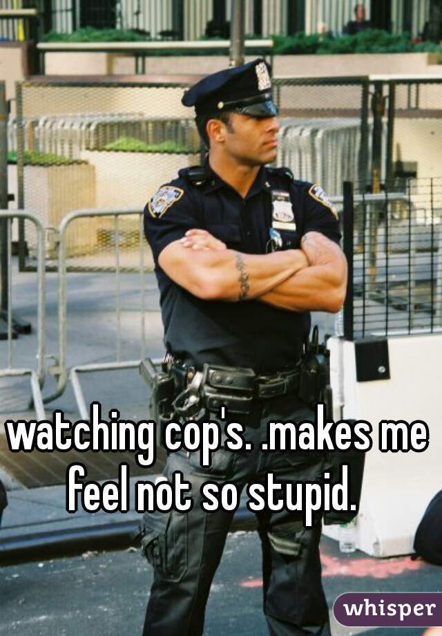 watching cop's. .makes me feel not so stupid.  
