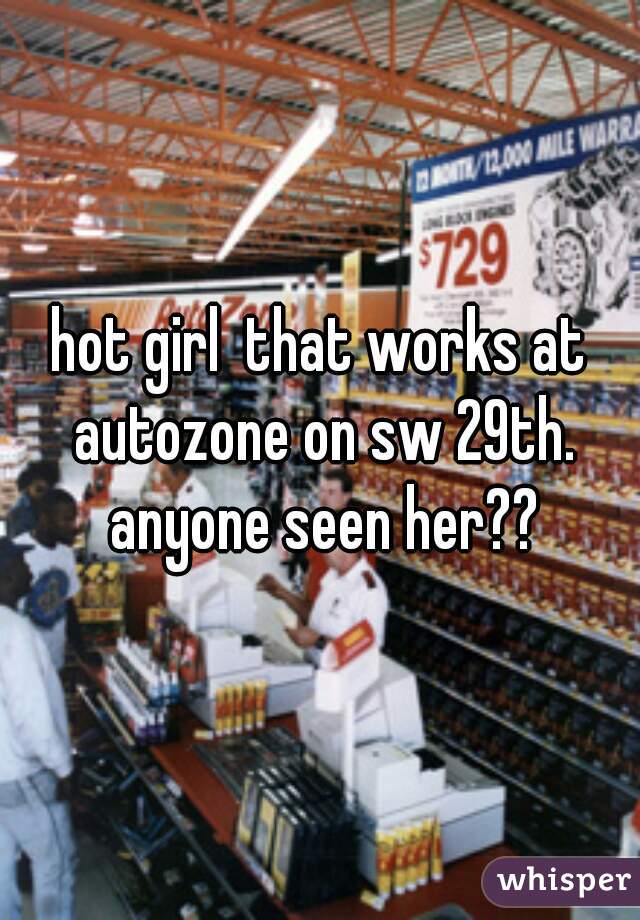 hot girl  that works at autozone on sw 29th. anyone seen her??
