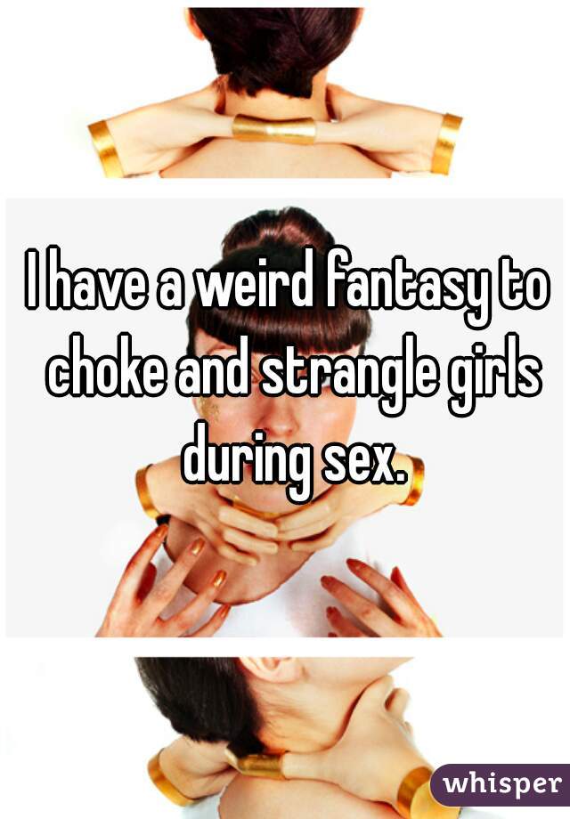 I have a weird fantasy to choke and strangle girls during sex.