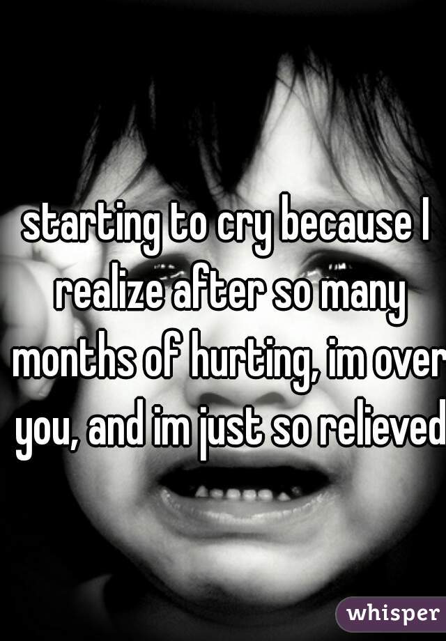 starting to cry because I realize after so many months of hurting, im over you, and im just so relieved