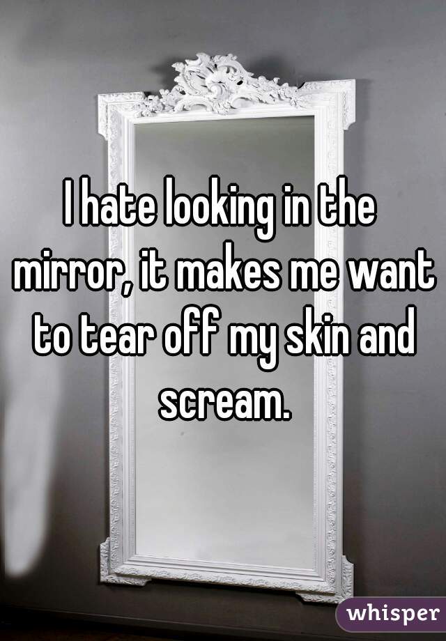 I hate looking in the mirror, it makes me want to tear off my skin and scream.