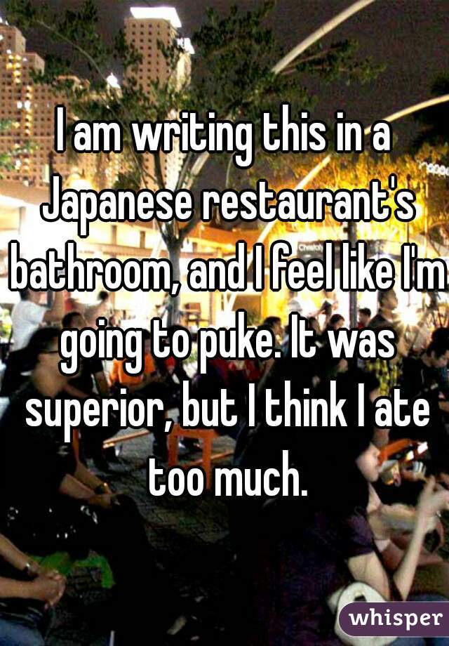 I am writing this in a Japanese restaurant's bathroom, and I feel like I'm going to puke. It was superior, but I think I ate too much.