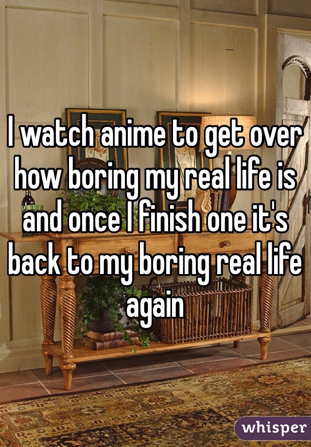 I watch anime to get over how boring my real life is and once I finish one it's back to my boring real life again 