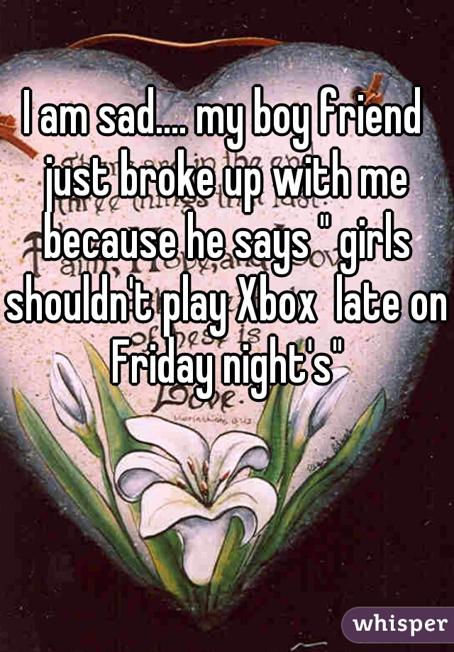 I am sad.... my boy friend just broke up with me because he says " girls shouldn't play Xbox  late on Friday night's"