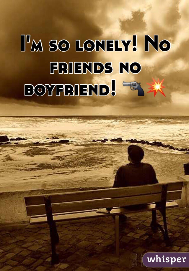 I'm so lonely! No friends no boyfriend! 🔫💥