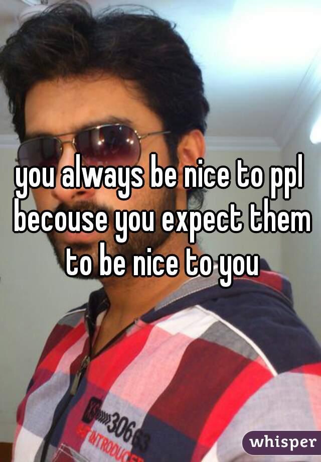 you always be nice to ppl becouse you expect them to be nice to you