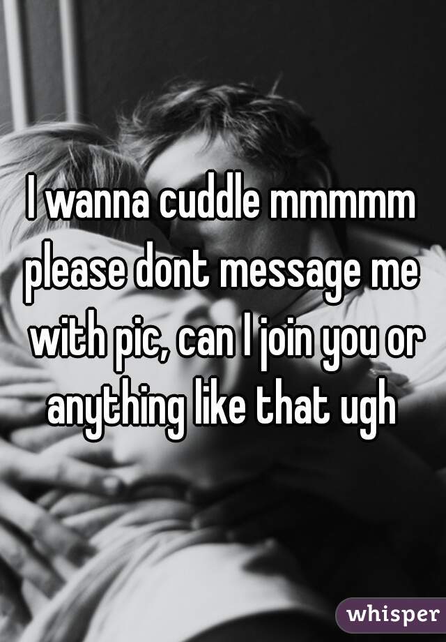 I wanna cuddle mmmmm
please dont message me with pic, can I join you or anything like that ugh 