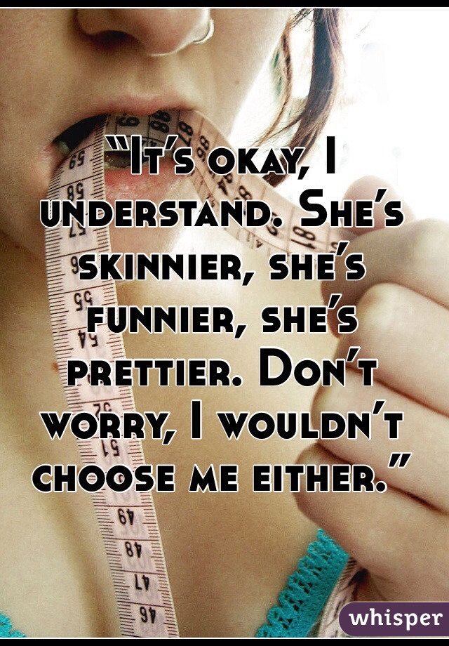 “It’s okay, I understand. She’s skinnier, she’s funnier, she’s prettier. Don’t worry, I wouldn’t choose me either.”

