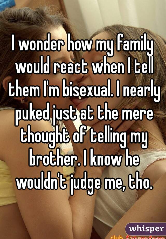 I wonder how my family would react when I tell them I'm bisexual. I nearly puked just at the mere thought of telling my brother. I know he wouldn't judge me, tho.