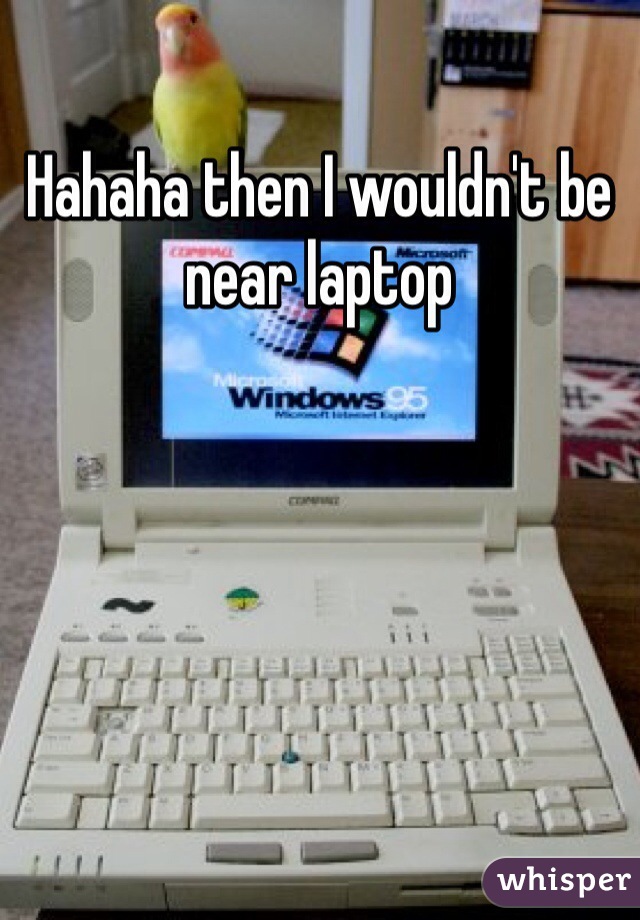 Hahaha then I wouldn't be near laptop