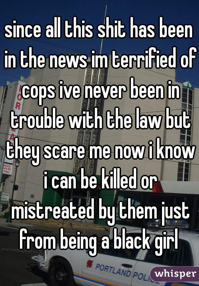 since all this shit has been in the news im terrified of cops ive never been in trouble with the law but they scare me now i know i can be killed or mistreated by them just from being a black girl 