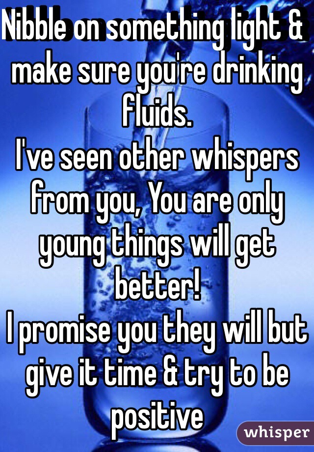 Nibble on something light &  make sure you're drinking fluids.
I've seen other whispers from you, You are only young things will get better! 
I promise you they will but give it time & try to be positive 