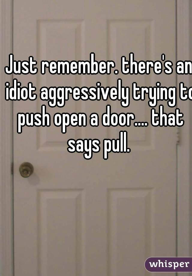 Just remember. there's an idiot aggressively trying to push open a door.... that says pull. 