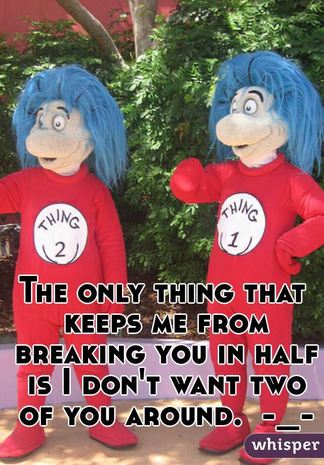 The only thing that keeps me from breaking you in half is I don't want two of you around.  -_-