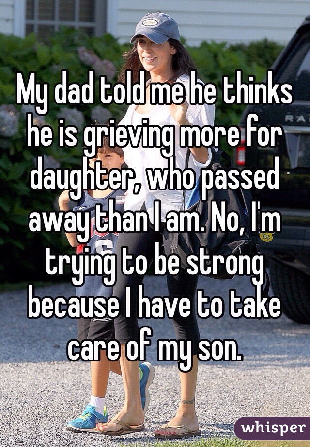 My dad told me he thinks he is grieving more for daughter, who passed away than I am. No, I'm trying to be strong because I have to take care of my son. 