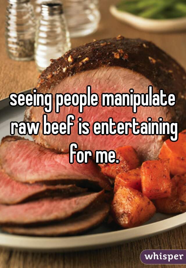 seeing people manipulate raw beef is entertaining for me.